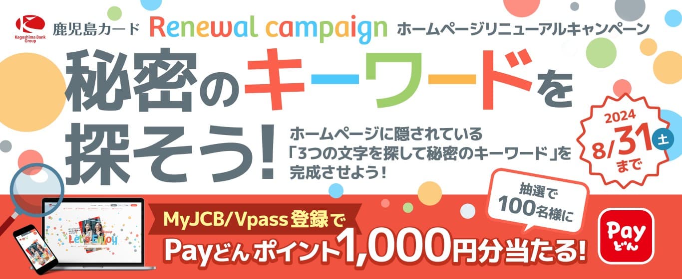 キャンペーンPR｜鹿児島カードホームページリニューアルキャンペーン 秘密のキーワードを探そう! ホームページに隠されている「3つの文字を探して秘密のキーワード」を完成させよう！ MyJCB/Vpass登録でPayどんポイント1,000円分が当たる！ 2024年8月31日（土）まで