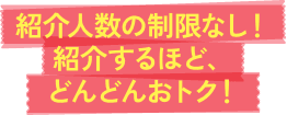 紹介人数の制限なし!紹介するほど、どんどんおトク!