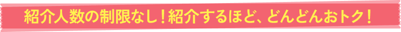 紹介人数の制限なし!紹介するほど、どんどんおトク!